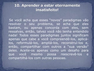 Se você acha que esses “novos” paradigmas vão
resolver o seu problema, se acha que eles
bastam, ou apenas concorda com eles, sem
ressalvas, então, talvez você não tenha entendido
nada! Todos esses paradigmas juntos significam
apenas que cabe a você compreendê-los, aplicá-
los, reformulá-los, ampliá-los, reconstruí-los e,
então, compartilhar com outros a “sua versão”
deles. Aceite-os apenas como um desafio para
que você mesmo possa reescrevê-los e
compartilhá-los com outras pessoas.
 
