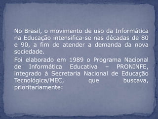 No Brasil, o movimento de uso da Informática
na Educação intensifica-se nas décadas de 80
e 90, a fim de atender a demanda da nova
sociedade.
Foi elaborado em 1989 o Programa Nacional
de Informática Educativa – PRONINFE,
integrado à Secretaria Nacional de Educação
Tecnológica/MEC,         que        buscava,
prioritariamente:
 