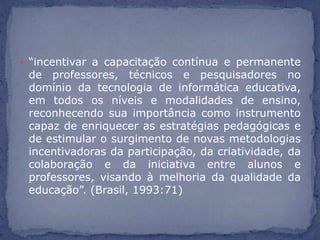  “incentivar a capacitação contínua e permanente
 de professores, técnicos e pesquisadores no
 domínio da tecnologia de informática educativa,
 em todos os níveis e modalidades de ensino,
 reconhecendo sua importância como instrumento
 capaz de enriquecer as estratégias pedagógicas e
 de estimular o surgimento de novas metodologias
 incentivadoras da participação, da criatividade, da
 colaboração e da iniciativa entre alunos e
 professores, visando à melhoria da qualidade da
 educação”. (Brasil, 1993:71)
 
