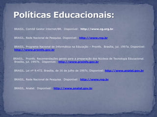 BRASIL. Comitê Gestor Internet/BR. Disponível: http://www.cg.org.br.


    BRASIL. Rede Nacional de Pesquisa. Disponível: http://www.rnp.br


    BRASIL. Programa Nacional de Informática na Educação – Proinfo. Brasília, jul. 1997a. Disponível:
    http://www.proinfo.gov.br


    BRASIL. Proinfo. Recomendações gerais para a preparação dos Núcleos de Tecnologia Educacional.
     Brasília, jul. 1997b. Disponível: http://www.proinfo.gov.br
.
    BRASIL. Lei nº 9.472. Brasília, de 16 de julho de 1997c. Disponível: http://www.anatel.gov.br


    BRASIL. Rede Nacional de Pesquisa. Disponível: http://www.rnp.br


    BRASIL. Anatel. Disponível: http://www.anatel.gov.br
 