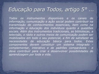 Todos os instrumentos disponíveis e os canais de
informação, comunicação e ação social podem contribuir na
transmissão de conhecimentos essenciais, bem como na
informação e educação dos indivíduos quanto a questões
sociais. Além dos instrumentos tradicionais, as bibliotecas, a
televisão, o rádio e outros meios de comunicação podem ser
mobilizados em todo o seu potencial, a fim de satisfazer as
necessidades de educação básica para todos. Estes
componentes devem constituir um sistema integrado -
complementar, interativo e de padrões comparáveis - e
deve contribuir para criar e desenvolver possibilidades de
aprendizagem por toda a vida.
 
