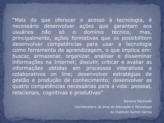“Mais do que oferecer o acesso à tecnologia, é
necessário desenvolver ações que garantam aos
usuários    não     só   o   domínio    técnico,   mas,
principalmente, ações formativas que os possibilitem
desenvolver competências para usar a tecnologia
como ferramenta de aprendizagem, o que implica em:
buscar, armazenar, organizar, analisar e disseminar
informações na Internet; discutir, criticar e avaliar as
informações obtidas em processos interativos e
colaborativos on line; desenvolver estratégias de
gestão e produção de conhecimento; desenvolver as
quatro competências necessárias para a vida: pessoal,
relacionais, cognitivas e produtivas”
                                                    Adriana Martinelli
                        coordenadora da área de Educação e Tecnologia
                                            do Instituto Ayrton Senna
 
