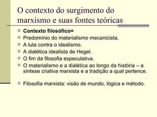 O contexto do surgimento do marxismo e suas fontes teóricas Contexto filosófico=  Predomínio do materialismo mecanicista. A luta contra o idealismo. A dialética idealista de Hegel. O fim da filosofia especulativa. O materialismo e a dialética ao longo da história – a síntese criativa marxista e a tradição a qual pertence.  Filosofia marxista: visão de mundo, lógica e método. 