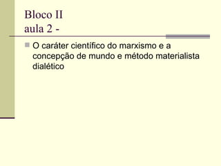 Bloco II aula 2 -  O caráter científico do marxismo e a concepção de mundo e método materialista dialético 