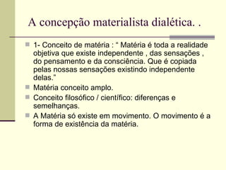 A concepção materialista dialética. . 1- Conceito de matéria : “ Matéria é toda a realidade objetiva que existe independente , das sensações , do pensamento e da consciência. Que é copiada pelas nossas sensações existindo independente delas.” Matéria conceito amplo. Conceito filosófico / científico: diferenças e semelhanças.  A Matéria só existe em movimento. O movimento é a forma de existência da matéria. 