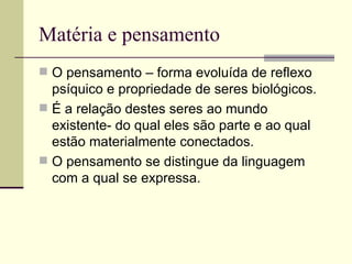 Matéria e pensamento O pensamento – forma evoluída de reflexo psíquico e propriedade de seres biológicos. É a relação destes seres ao mundo existente- do qual eles são parte e ao qual estão materialmente conectados. O pensamento se distingue da linguagem com a qual se expressa.  