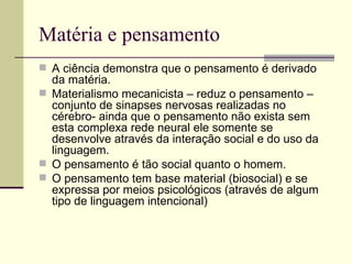 Matéria e pensamento A ciência demonstra que o pensamento é derivado da matéria. Materialismo mecanicista – reduz o pensamento – conjunto de sinapses nervosas realizadas no cérebro- ainda que o pensamento não exista sem esta complexa rede neural ele somente se desenvolve através da interação social e do uso da linguagem. O pensamento é tão social quanto o homem. O pensamento tem base material (biosocial) e se expressa por meios psicológicos (através de algum tipo de linguagem intencional) 