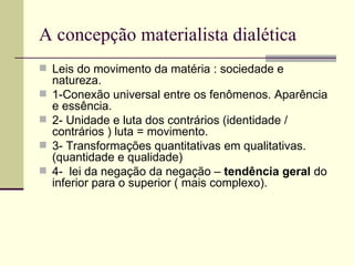 A concepção materialista dialética Leis do movimento da matéria : sociedade e natureza.  1-Conexão universal entre os fenômenos. Aparência e essência. 2- Unidade e luta dos contrários (identidade / contrários ) luta = movimento. 3- Transformações quantitativas em qualitativas. (quantidade e qualidade) 4-  lei da negação da negação –  tendência   geral  do inferior para o superior ( mais complexo). 