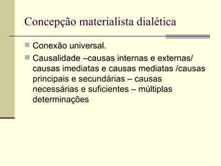 Concepção materialista dialética  Conexão universal. Causalidade –causas internas e externas/ causas imediatas e causas mediatas /causas principais e secundárias – causas necessárias e suficientes – múltiplas determinações  