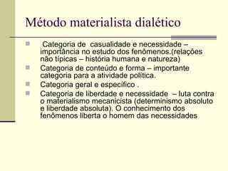 Método materialista dialético Categoria de  casualidade e necessidade – importância no estudo dos fenômenos.(relações não típicas – história humana e natureza) Categoria de conteúdo e forma – importante categoria para a atividade política. Categoria geral e específico . Categoria de liberdade e necessidade  – luta contra o materialismo mecanicista (determinismo absoluto e liberdade absoluta). O conhecimento dos fenômenos liberta o homem das necessidades  