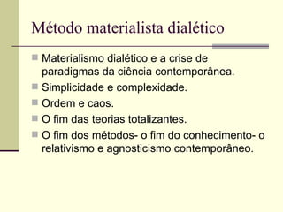Método materialista dialético Materialismo dialético e a crise de paradigmas da ciência contemporânea. Simplicidade e complexidade. Ordem e caos. O fim das teorias totalizantes. O fim dos métodos- o fim do conhecimento- o relativismo e agnosticismo contemporâneo.  