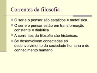 Correntes da filosofia  O ser e o pensar são estáticos = metafísica. O ser e o pensar estão em transformação constante = dialética. A correntes da filosofia são históricas. Se desenvolvem conectadas ao desenvolvimento da sociedade humana e do conhecimento humano. 