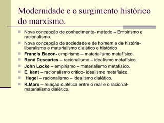 Modernidade e o surgimento histórico do marxismo. Nova concepção de conhecimento- método – Empirismo e racionalismo. Nova concepção de sociedade e de homem e de história- liberalismo e materialismo dialético e histórico Francis Bacon-  empirismo – materialismo metafísico. René Descartes  – racionalismo – idealismo metafísico. John Locke  – empirismo – materialismo metafísico. E. kant  – racionalismo critico- idealismo metafísico. Hegel  – racionalismo – idealismo dialético. K.Marx  – relação dialética entre o real e o racional- materialismo dialético. 