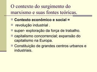 O contexto do surgimento do marxismo e suas fontes teóricas. Contexto econômico e social = revolução industrial . super- exploração da força de trabalho. capitalismo concorrencial; expansão do capitalismo na Europa. Constituição de grandes centros urbanos e industriais. 