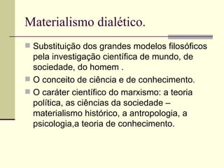 Materialismo dialético. Substituição dos grandes modelos filosóficos pela investigação científica de mundo, de sociedade, do homem . O conceito de ciência e de conhecimento. O caráter científico do marxismo: a teoria política, as ciências da sociedade – materialismo histórico, a antropologia, a psicologia,a teoria de conhecimento.  