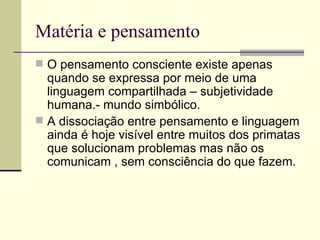 Matéria e pensamento  O pensamento consciente existe apenas quando se expressa por meio de uma linguagem compartilhada – subjetividade humana.- mundo simbólico. A dissociação entre pensamento e linguagem ainda é hoje visível entre muitos dos primatas que solucionam problemas mas não os comunicam , sem consciência do que fazem. 