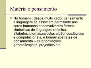 Matéria e pensamento No homem , desde muito cedo, pensamento e linguagem se associam permitindo aos seres humanos desenvolverem formas simbólicas de linguagem (mímica, alfabetos,idiomas,cálculos algébricos,lógicos e computacionais, e formas abstratas de pensamento – categorizações, generalizações, projeções etc.  