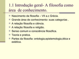 1.1 Introdução geral- A filosofia como área  de conhecimento. Nascimento da filosofia – VII a.c Grécia. Grande área de conhecimento- suas categorias . A relação filosofia e ciência. A relação filosofia e religião. Senso comum e consciência filosófica. Teoria e pratica. Partes da filosofia: ontologia,epistemologia,ética e estética.  