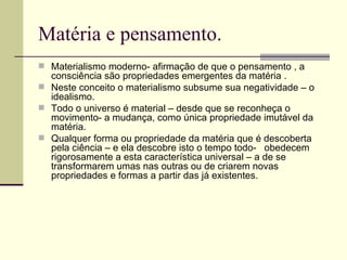 Matéria e pensamento. Materialismo moderno- afirmação de que o pensamento , a consciência são propriedades emergentes da matéria . Neste conceito o materialismo subsume sua negatividade – o idealismo. Todo o universo é material – desde que se reconheça o movimento- a mudança, como única propriedade imutável da matéria. Qualquer forma ou propriedade da matéria que é descoberta pela ciência – e ela descobre isto o tempo todo-  obedecem rigorosamente a esta característica universal – a de se transformarem umas nas outras ou de criarem novas propriedades e formas a partir das já existentes.  