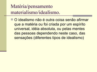 Matéria/pensamento materialismo/idealismo.  O idealismo não é outra coisa senão afirmar que a matéria ou foi criada por um espírito universal, idéia absoluta, ou pelas mentes das pessoas dependendo neste caso, das sensações (diferentes tipos de idealismo)  