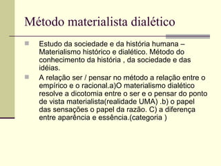 Método materialista dialético Estudo da sociedade e da história humana – Materialismo histórico e dialético. Método do conhecimento da história , da sociedade e das idéias.  A relação ser / pensar no método a relação entre o empírico e o racional.a)O materialismo dialético resolve a dicotomia entre o ser e o pensar do ponto de vista materialista(realidade UMA) .b) o papel das sensações o papel da razão. C) a diferença entre aparência e essência.(categoria ) 