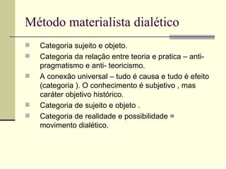 Método materialista dialético Categoria sujeito e objeto. Categoria da relação entre teoria e pratica – anti- pragmatismo e anti- teoricismo. A conexão universal – tudo é causa e tudo é efeito (categoria ). O conhecimento é subjetivo , mas caráter objetivo histórico. Categoria de sujeito e objeto . Categoria de realidade e possibilidade = movimento dialético. 