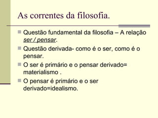 As correntes da filosofia. Questão fundamental da filosofia – A relação  ser / pensar . Questão derivada- como é o ser, como é o pensar. O ser é primário e o pensar derivado= materialismo . O pensar é primário e o ser derivado=idealismo. 