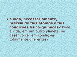 a vida, necessariamente, precisa de tais átomos e tais condições físico-químicas?  Pode a vida, em um outro planeta, se desenvolver em condições totalmente diferentes? 