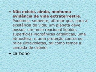 Não existe, ainda, nenhuma evidência de vida extraterrestre . Podemos, somente, afirmar que, para a existência de vida, um planeta deve possuir um meio reacional líquido, superfícies inorgânicas catalíticas, uma atmosfera, e uma proteção contra os raios ultravioletas, tal como temos a camada de ozônio.  carbono 