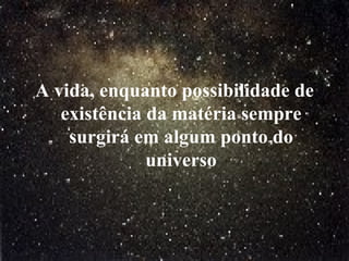A vida, enquanto possibilidade de existência da matéria sempre surgirá em algum ponto do universo 