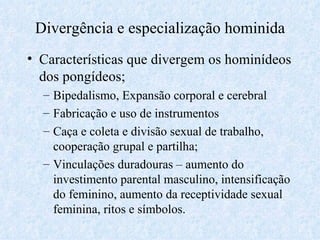 Divergência e especialização hominida Características que divergem os hominídeos dos pongídeos; Bipedalismo, Expansão corporal e cerebral Fabricação e uso de instrumentos Caça e coleta e divisão sexual de trabalho, cooperação grupal e partilha; Vinculações duradouras – aumento do investimento parental masculino, intensificação do feminino, aumento da receptividade sexual feminina, ritos e símbolos. 