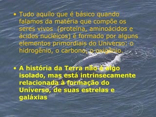 Tudo aquilo que é básico quando falamos da matéria que compõe os seres vivos  (proteína, aminoácidos e ácidos nucléicos) é formado por alguns elementos primordiais do Universo: o hidrogênio, o carbono, o oxigênio. A história da Terra não é algo isolado, mas está intrinsecamente relacionada à formação do Universo, de suas estrelas e galáxias   