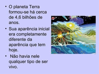 O planeta Terra formou-se há cerca de 4,6 bilhões de anos.  Sua aparência inicial era completamente diferente da aparência que tem hoje. Não havia nele qualquer tipo de ser vivo.  