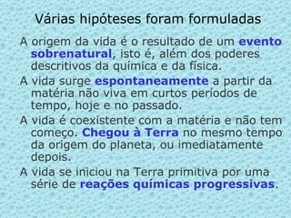 Várias hipóteses foram formuladas A origem da vida é o resultado de um  evento sobrenatural , isto é, além dos poderes descritivos da química e da física. A vida surge  espontaneamente   a partir da matéria não viva em curtos períodos de tempo, hoje e no passado. A vida é coexistente com a matéria e não tem começo.  Chegou à Terra  no mesmo tempo da origem do planeta, ou imediatamente depois. A vida se iniciou na Terra primitiva por uma série de  reações químicas progressivas . 