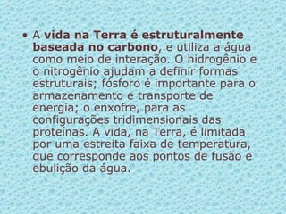 A  vida na Terra é estruturalmente baseada no carbono , e utiliza a água como meio de interação. O hidrogênio e o nitrogênio ajudam a definir formas estruturais; fósforo é importante para o armazenamento e transporte de energia; o enxofre, para as configurações tridimensionais das proteínas. A vida, na Terra, é limitada por uma estreita faixa de temperatura, que corresponde aos pontos de fusão e ebulição da água.  