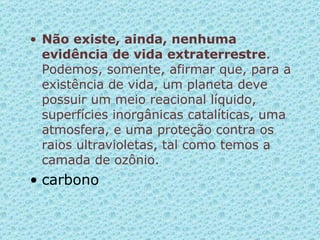 Não existe, ainda, nenhuma evidência de vida extraterrestre . Podemos, somente, afirmar que, para a existência de vida, um planeta deve possuir um meio reacional líquido, superfícies inorgânicas catalíticas, uma atmosfera, e uma proteção contra os raios ultravioletas, tal como temos a camada de ozônio.  carbono 