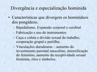 Divergência e especialização hominida Características que divergem os hominídeos dos pongídeos; Bipedalismo, Expansão corporal e cerebral Fabricação e uso de instrumentos Caça e coleta e divisão sexual de trabalho, cooperação grupal e partilha; Vinculações duradouras – aumento do investimento parental masculino, intensificação do feminino, aumento da receptividade sexual feminina, ritos e símbolos. 