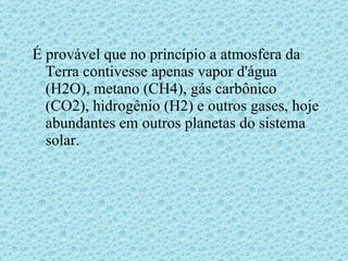 É provável que no princípio a atmosfera da Terra contivesse apenas vapor d'água (H2O), metano (CH4), gás carbônico (CO2), hidrogênio (H2) e outros gases, hoje abundantes em outros planetas do sistema solar. 