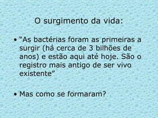 O surgimento da vida: “ As bactérias foram as primeiras a surgir (há cerca de 3 bilhões de anos) e estão aqui até hoje. São o registro mais antigo de ser vivo existente” Mas como se formaram?  