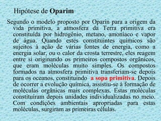 Hipótese de  Oparim Segundo o modelo proposto por Oparin para a origem da vida primitiva, a atmosfera da Terra primitiva era constituída por hidrogênio, metano, amoníaco e vapor de água. Quando estes constituintes químicos são sujeitos à ação de várias fontes de energia, como a energia solar, ou o calor da crosta terrestre, eles reagem entre si originando os primeiros compostos orgânicos, que eram moléculas muito simples. Os compostos formados na atmosfera primitiva transferiam-se depois para os oceanos, constituindo  a sopa primitiva . Depois de ocorrer a evolução química, assistiu-se à formação de moléculas orgânicas mais complexas. Estas moléculas constituíram depois unidades individualizadas no meio. Com condições ambientais apropriadas para estas moléculas, surgiram as primeiras células. 