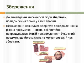 Збереження 
 До винайдення писемності люди зберігали 
повідомлення тільки у своїй пам’яті. 
 Пізніше вони навчилися зберігати повідомлення на 
різних предметах – носіях, які постійно 
покращувалися. Носій повідомлення – будь-який 
предмет, що його містить та може тривалий час 
зберігати. 
 