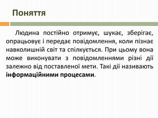 Поняття 
Людина постійно отримує, шукає, зберігає, 
опрацьовує і передає повідомлення, коли пізнає 
навколишній світ та спілкується. При цьому вона 
може виконувати з повідомленнями різні дії 
залежно від поставленої мети. Такі дії називають 
інформаційними процесами. 
 