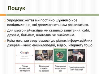 Пошук 
 Упродовж життя ми постійно шукаємо нові 
повідомлення, які допомагають нам розвиватися. 
 Для цього найчастіше ми ставимо запитання: собі, 
друзям, батькам, вчителям чи знайомим. 
 Крім того, ми звертаємося до різних інформаційних 
джерел – книг, енциклопедій, відео, Інтернету тощо 
 