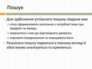 Пошук 
 Для здійснення успішного пошуку людина має 
 чітко сформулювати запитання з потрібної теми про 
предмет чи явище; 
 звернутися з ним до відповідного джерела; 
 отримати повідомлення та опрацювати його. 
 Результати пошуку подаються в певному вигляді й 
обов’язково аналізуються та оцінюються. 
 