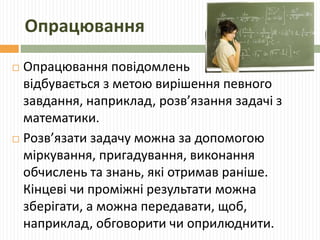 Опрацювання 
 Опрацювання повідомлень 
відбувається з метою вирішення певного 
завдання, наприклад, розв’язання задачі з 
математики. 
 Розв’язати задачу можна за допомогою 
міркування, пригадування, виконання 
обчислень та знань, які отримав раніше. 
Кінцеві чи проміжні результати можна 
зберігати, а можна передавати, щоб, 
наприклад, обговорити чи оприлюднити. 
 