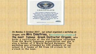  On Monday 2 October 2017 , our school organized a workshop on
Origami, with Mrs Dimitriou, (myrtodimitriou-origami.gr)
the most famous Greek Instructor Origami, who
ho lds a c ert if ic a te o f t he o ld Ja pa nese t ec hniq u e
f ro m t he W o rld Ja pa nese o rg a niz a t io n a nd she is
a lso a ho lder o f 2 W o rld R ec o rd G u inness. The
wo rksho p wa s a t t ended by 1 0 0 st u dent s o f o u r
sc ho o l in 2 t ea m s o f 5 0 f ro m 1 0 o ’c lo c k t o 1 2
o’clock in the noon.
 