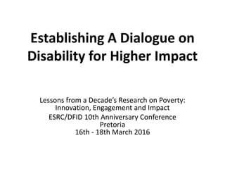 Establishing A Dialogue on
Disability for Higher Impact
Lessons from a Decade’s Research on Poverty:
Innovation, Engagement and Impact
ESRC/DFID 10th Anniversary Conference
Pretoria
16th - 18th March 2016
 