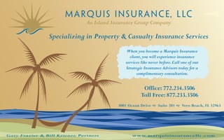 An Island Insurance Group Company

                 Specializing in Property & Casualty Insurance Services
                                                When you become a Marquis Insurance
                                                 client, you will experience insurance
                                               services like never before. Call one of our
                                               Strategic Insurance Advisors today for a
                                                     complimentary consultation.


                                                         Office: 772.234.3506
                                                        Toll Free: 877.233.3506
                                            3001 Ocean Drive  Suite 201  Vero Beach, FL 32963




Gary Frazier & Bill Kriener, Partners             www.marquisinsurancellc.com
 