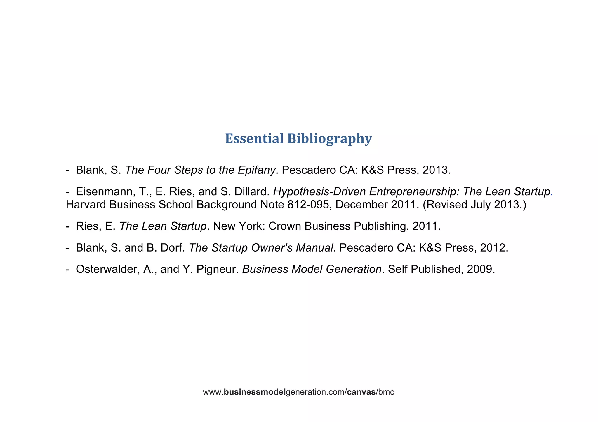 www.businessmodelgeneration.com/canvas/bmc	
  
	
  
	
  
	
  
	
  
	
  
	
  
Essential	
  Bibliography	
  
	
  
- Blank, S. The Four Steps to the Epifany. Pescadero CA: K&S Press, 2013.
- Eisenmann, T., E. Ries, and S. Dillard. Hypothesis-Driven Entrepreneurship: The Lean Startup.
Harvard Business School Background Note 812-095, December 2011. (Revised July 2013.)
- Ries, E. The Lean Startup. New York: Crown Business Publishing, 2011.
- Blank, S. and B. Dorf. The Startup Owner’s Manual. Pescadero CA: KS Press, 2012.
- Osterwalder, A., and Y. Pigneur. Business Model Generation. Self Published, 2009.
	
  
 