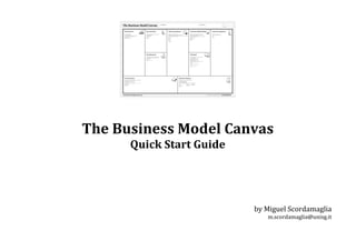  
	
  
The	
  Business	
  Model	
  Canvas	
  
Quick	
  Start	
  Guide	
  
	
  
	
  
	
  
	
  
	
  
by	
  Miguel	
  Scordamaglia	
  
m.scordamaglia@unisg.it	
  
	
  
 